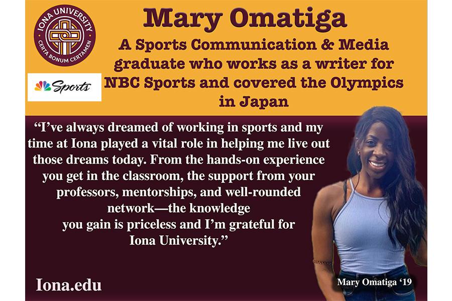Quote from Mary Omatiga:  I’ve always dreamed of working in sports and my time at Iona played a vital role in helping me live out those dreams today. From the hands-on experience you get in the classroom, the support from your professors, mentorships, and well-rounded network-the knowledge you gain is priceless and I’m grateful for Iona University.