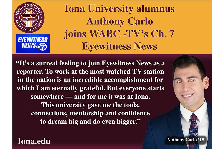 Quote from Anthony Carlo: It’s a surreal feeling to join Eyewitness News as a reporter. To work at the most watched TV station in the nation is an incredible accomplishment for which I am eternally grateful. But everyone starts somewhere – and for me it was at Iona. This university game me the tools, connections, mentorship and confidence to dream big and do even bigger. 