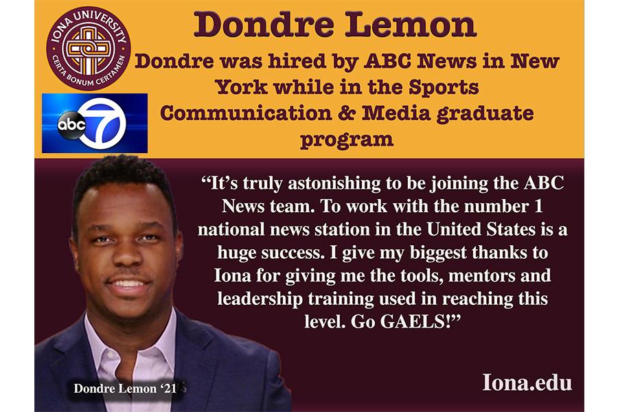 Quote from Dondre Lemon:  It’s truly astonishing to be joining the ABC News team. To work with the number 1 national news station in the United States is a huge success. I give my biggest thanks to Iona for giving me the tools, mentors and leadership training used in reaching this level. Go Gaels!