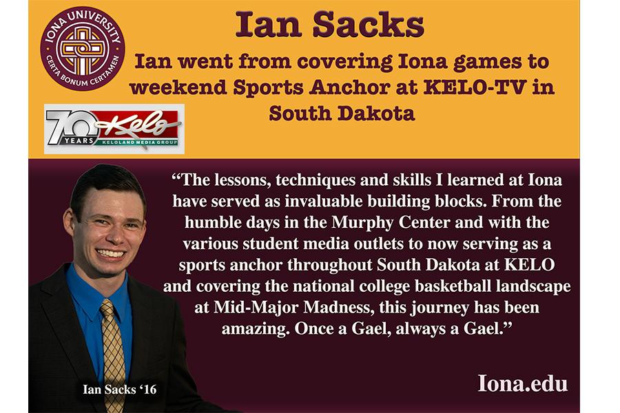 Quote from Ian Sacks: The lessons, techniques and skills I learned at Iona have served as invaluable building blocks. From the humble days in the Murphy Center and with the various student media outlets to now serving as a sports anchor throughout South Dakota at KELO and covering the national college basketball landscape at Mid-Major Madness, this journey has been amazing. Once a Gael, always a Gael.