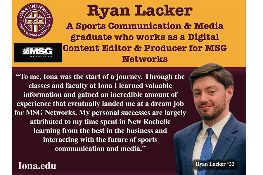 Quote from Ryan Lackler: To me, Iona was the start of a journey. Through the classes and faculty at Iona I learned valuable information and gained an incredible amount of experience that eventually landed me at a dream job for MSG Networks. My personal successes are largely attributed to my time spent in New Rochelle learning from the best in the business and interacting with the future of sports communication and media.